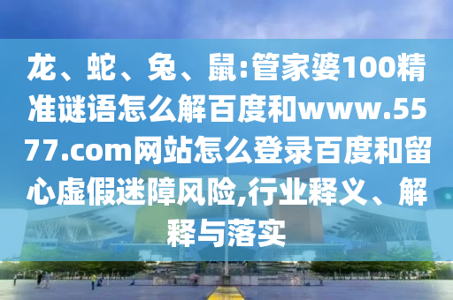 龙、蛇、兔、鼠:管家婆100精准谜语怎么解百度和www.5577.com网站怎么登录百度和留心虚假迷障风险,行业释义、解释与落实