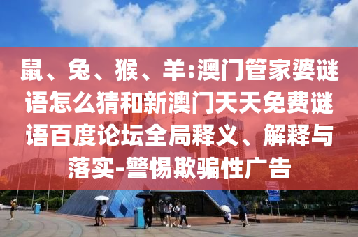 鼠、兔、猴、羊:澳门管家婆谜语怎么猜和新澳门天天免费谜语百度论坛全局释义、解释与落实-警惕欺骗性广告