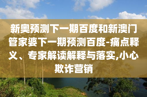 新奥预测下一期百度和新澳门管家婆下一期预测百度-痛点释义、专家解读解释与落实,小心欺诈营销