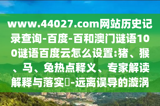 www.44027.com网站历史记录查询-百度-百和澳门谜语100谜语百度云怎么设置:猪、猴、马、兔热点释义、专家解读解释与落实​-远离误导的漩涡