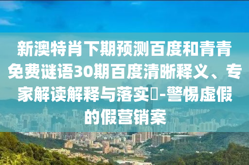 新澳特肖下期预测百度和青青免费谜语30期百度清晰释义、专家解读解释与落实​-警惕虚假的假营销案