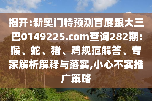 揭开:新奥门特预测百度跟大三巴0149225.com查询282期:猴、蛇、猪、鸡规范解答、专家解析解释与落实,小心不实推广策略