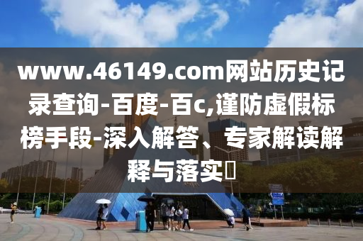 www.46149.com网站历史记录查询-百度-百c,谨防虚假标榜手段-深入解答、专家解读解释与落实​