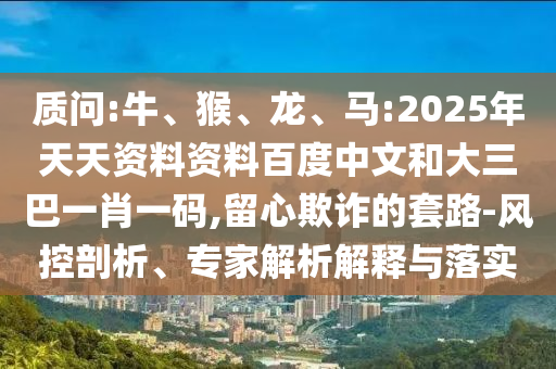 质问:牛、猴、龙、马:2025年天天资料资料百度中文和大三巴一肖一码,留心欺诈的套路-风控剖析、专家解析解释与落实