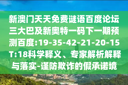 新澳门天天免费谜语百度论坛三大巴及新奥特一码下一期预测百度:19-35-42-21-20-15 T:18科学释义、专家解析解释与落实-谨防欺诈的假承诺境