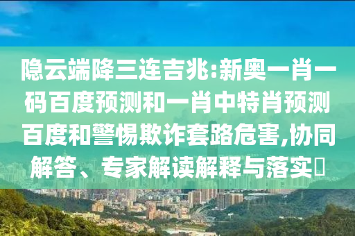 隐云端降三连吉兆:新奥一肖一码百度预测和一肖中特肖预测百度和警惕欺诈套路危害,协同解答、专家解读解释与落实