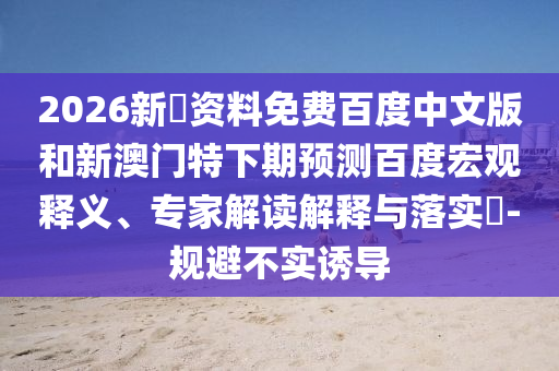 2026新奧资料免费百度中文版和新澳门特下期预测百度宏观释义、专家解读解释与落实​-规避不实诱导