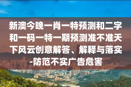 新澳今晚一肖一特预测和二字和一码一特一期预测准不准天下风云创意解答、解释与落实-防范不实广告危害