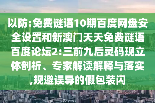 以防:免费谜语10期百度网盘安全设置和新澳门天天免费谜语百度论坛2:三前九后灵码现立体剖析、专家解读解释与落实,规避误导的假包装闪
