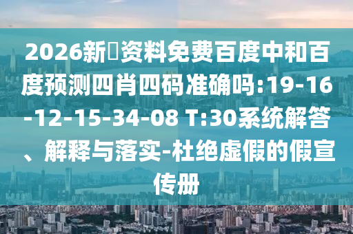 2026新奧资料免费百度中和百度预测四肖四码准确吗:19-16-12-15-34-08 T:30系统解答、解释与落实-杜绝虚假的假宣传册