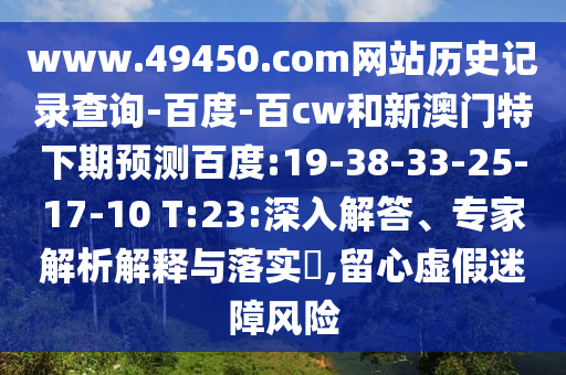 www.49450.com网站历史记录查询-百度-百cw和新澳门特下期预测百度:19-38-33-25-17-10 T:23:深入解答、专家解析解释与落实,留心虚假迷障风险