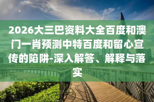 2026大三巴资料大全百度和澳门一肖预测中特百度和留心宣传的陷阱-深入解答、解释与落实