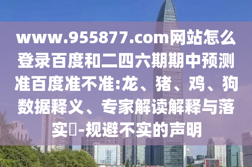 www.955877.com网站怎么登录百度和二四六期期中预测准百度准不准:龙、猪、鸡、狗数据释义、专家解读解释与落实​-规避不实的声明