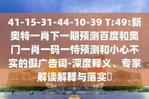 41-15-31-44-10-39 T:49:新奥特一肖下一期预测百度和奥门一肖一码一恃预测和小心不实的假广告词-深度释义、专家解读解释与落实​