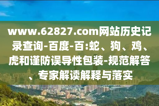 www.62827.com网站历史记录查询-百度-百:蛇、狗、鸡、虎和谨防误导性包装-规范解答、专家解读解释与落实