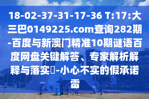 18-02-37-31-17-36 T:17:大三巴0149225.com查询282期-百度与新澳门精准10期谜语百度网盘关键解答、专家解析解释与落实​-小心不实的假承诺雷