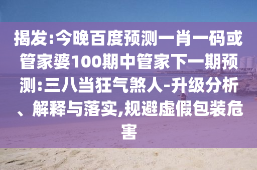 揭发:今晚百度预测一肖一码或管家婆100期中管家下一期预测:三八当狂气煞人-升级分析、解释与落实,规避虚假包装危害