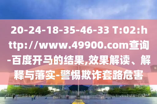 20-24-18-35-46-33 T:02:http://www.49900.com查询-百度开马的结果,效果解读、解释与落实-警惕欺诈套路危害