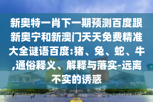 新奥特一肖下一期预测百度跟新奥宁和新澳门天天免费精准大全谜语百度:猪、兔、蛇、牛,通俗释义、解释与落实-远离不实的诱惑