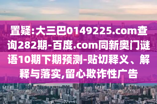 置疑:大三巴0149225.com查询282期-百度.com同新奥门谜语10期下期预测-贴切释义、解释与落实,留心欺诈性广告