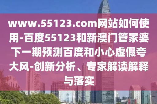 www.55123.com网站如何使用-百度55123和新澳门管家婆下一期预测百度和小心虚假夸大风-创新分析、专家解读解释与落实