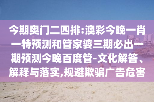 今期奥门二四排:澳彩今晚一肖一特预测和管家婆三期必出一期预测今晚百度管-文化解答、解释与落实,规避欺骗广告危害