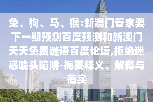 兔、狗、马、猴:新澳门管家婆下一期预测百度预测和新澳门天天免费谜语百度论坛,拒绝迷惑噱头陷阱-扼要释义、解释与落实