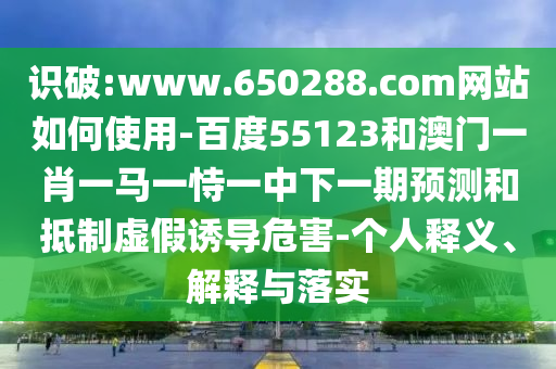 识破:www.650288.com网站如何使用-百度55123和澳门一肖一马一恃一中下一期预测和抵制虚假诱导危害-个人释义、解释与落实