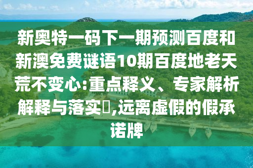 新奥特一码下一期预测百度和新澳免费谜语10期百度地老天荒不变心:重点释义、专家解析解释与落实,远离虚假的假承诺牌