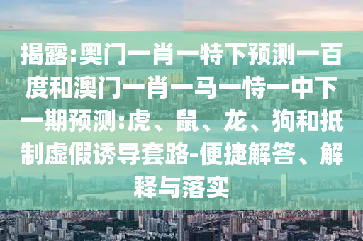 揭露:奥门一肖一特下预测一百度和澳门一肖一马一恃一中下一期预测:虎、鼠、龙、狗和抵制虚假诱导套路-便捷解答、解释与落实