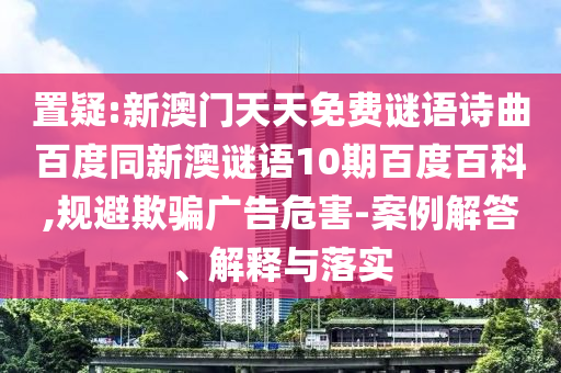 置疑:新澳门天天免费谜语诗曲百度同新澳谜语10期百度百科,规避欺骗广告危害-案例解答、解释与落实