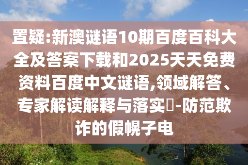置疑:新澳谜语10期百度百科大全及答案下载和2025天天免费资料百度中文谜语,领域解答、专家解读解释与落实​-防范欺诈的假幌子电
