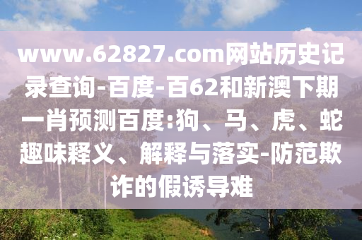 www.62827.com网站历史记录查询-百度-百62和新澳下期一肖预测百度:狗、马、虎、蛇趣味释义、解释与落实-防范欺诈的假诱导难
