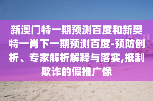 新澳门特一期预测百度和新奥特一肖下一期预测百度-预防剖析、专家解析解释与落实,抵制欺诈的假推广像