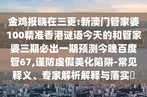 金鸡报晓在三更:新澳门管家婆100精准香港谜语今天的和管家婆三期必出一期预测今晚百度管67,谨防虚假美化陷阱-常见释义、专家解析解释与落实​