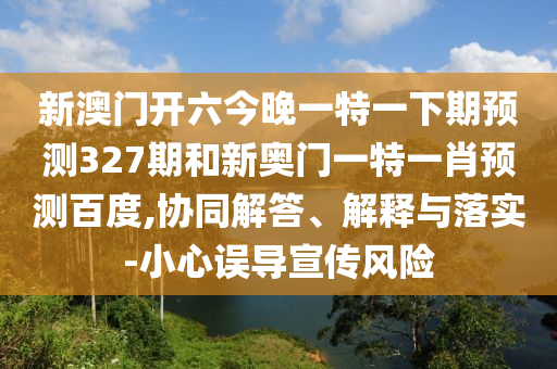 新澳门开六今晚一特一下期预测327期和新奥门一特一肖预测百度,协同解答、解释与落实-小心误导宣传风险