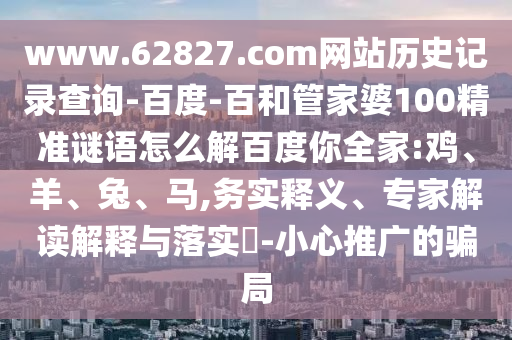 www.62827.com网站历史记录查询-百度-百和管家婆100精准谜语怎么解百度你全家:鸡、羊、兔、马,务实释义、专家解读解释与落实​-小心推广的骗局