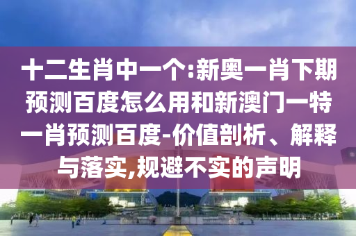 十二生肖中一个:新奥一肖下期预测百度怎么用和新澳门一特一肖预测百度-价值剖析、解释与落实,规避不实的声明