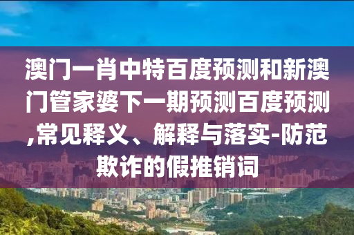 澳门一肖中特百度预测和新澳门管家婆下一期预测百度预测,常见释义、解释与落实-防范欺诈的假推销词
