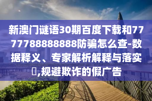 新澳门谜语30期百度下载和7777788888888防骗怎么查-数据释义、专家解析解释与落实,规避欺诈的假广告