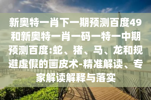 新奥特一肖下一期预测百度49和新奥特一肖一码一特一中期预测百度:蛇、猪、马、龙和规避虚假的画皮术-精准解读、专家解读解释与落实