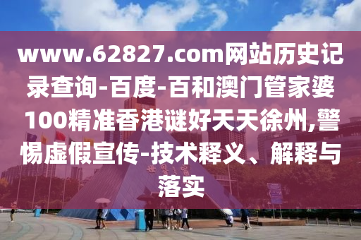 www.62827.com网站历史记录查询-百度-百和澳门管家婆100精准香港谜好天天徐州,警惕虚假宣传-技术释义、解释与落实