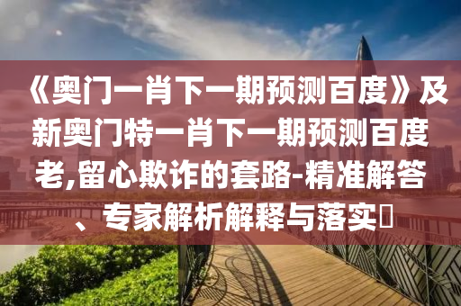 《奥门一肖下一期预测百度》及新奥门特一肖下一期预测百度老,留心欺诈的套路-精准解答、专家解析解释与落实​