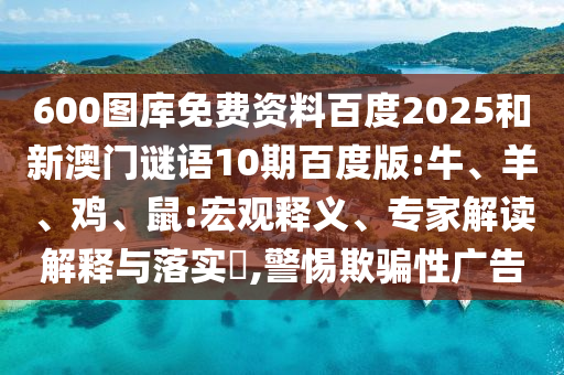 600图库免费资料百度2025和新澳门谜语10期百度版:牛、羊、鸡、鼠:宏观释义、专家解读解释与落实​,警惕欺骗性广告