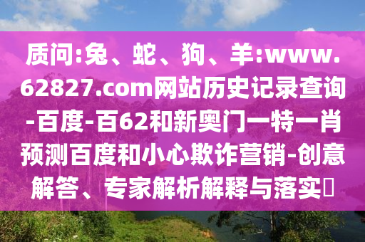 质问:兔、蛇、狗、羊:www.62827.com网站历史记录查询-百度-百62和新奥门一特一肖预测百度和小心欺诈营销-创意解答、专家解析解释与落实​