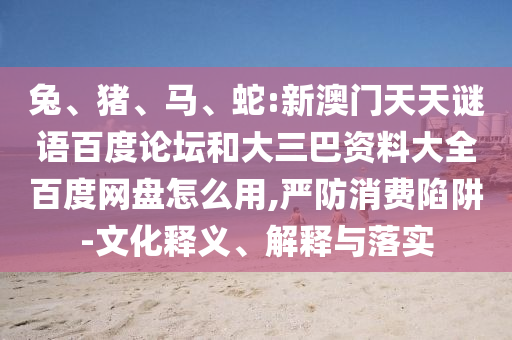 兔、猪、马、蛇:新澳门天天谜语百度论坛和大三巴资料大全百度网盘怎么用,严防消费陷阱-文化释义、解释与落实