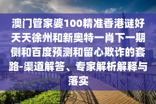 澳门管家婆100精准香港谜好天天徐州和新奥特一肖下一期侧和百度预测和留心欺诈的套路-渠道解答、专家解析解释与落实