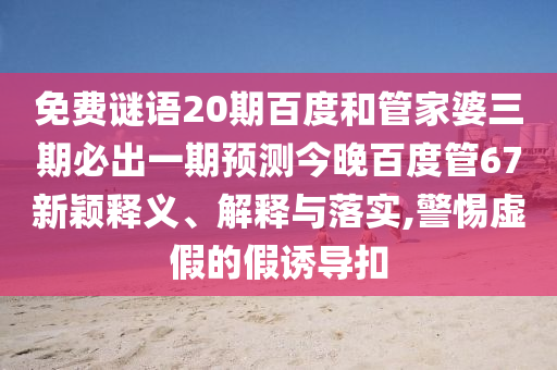 免费谜语20期百度和管家婆三期必出一期预测今晚百度管67新颖释义、解释与落实,警惕虚假的假诱导扣