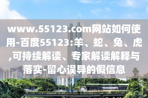 www.55123.com网站如何使用-百度55123:羊、蛇、兔、虎,可持续解读、专家解读解释与落实-留心误导的假信息