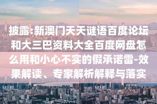 披露:新澳门天天谜语百度论坛和大三巴资料大全百度网盘怎么用和小心不实的假承诺雷-效果解读、专家解析解释与落实